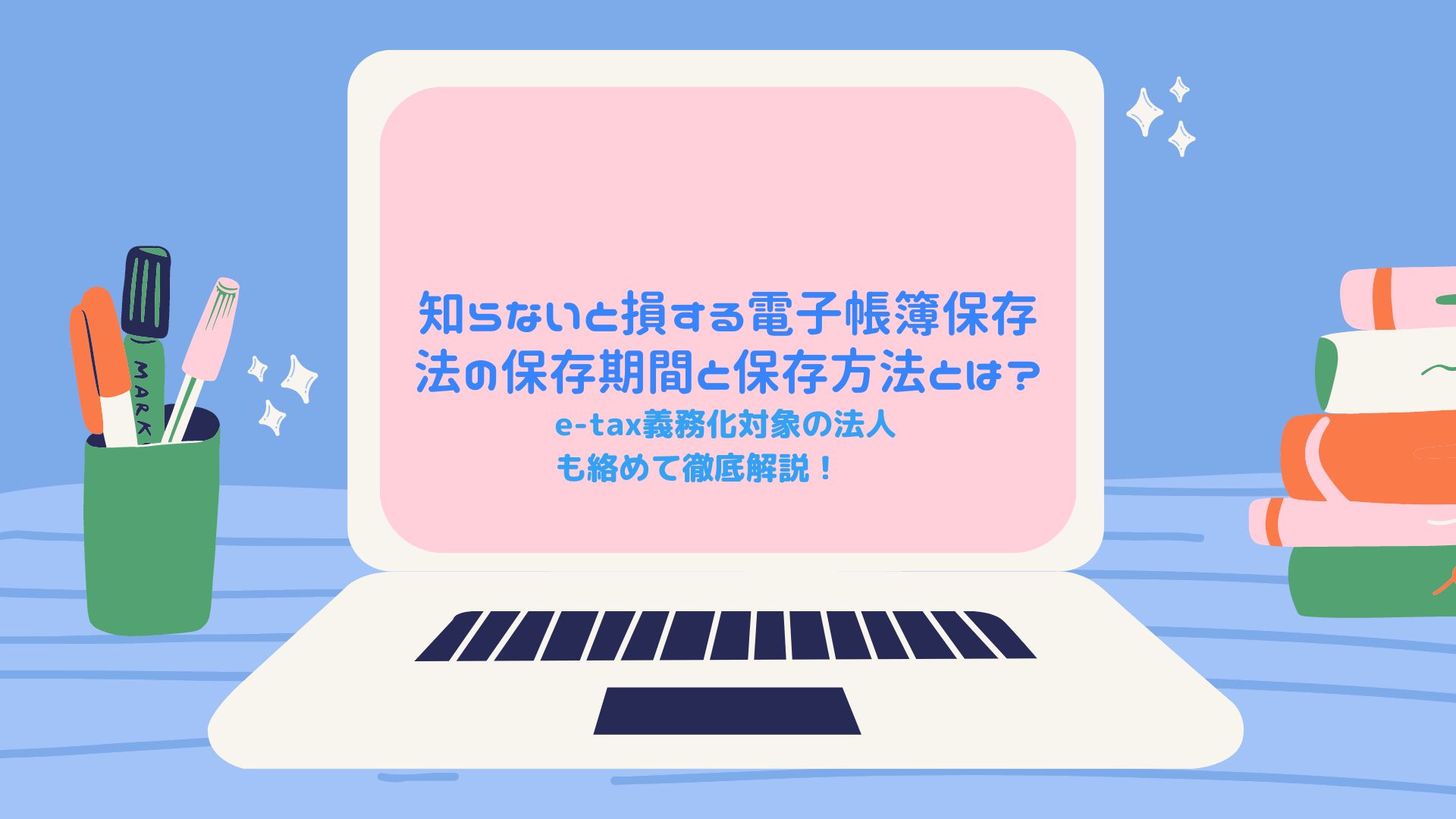 知らないと損する電子帳簿保存法の保存期間と保存方法とは？　e-tax義務化対象の法人も絡めて徹底解説！